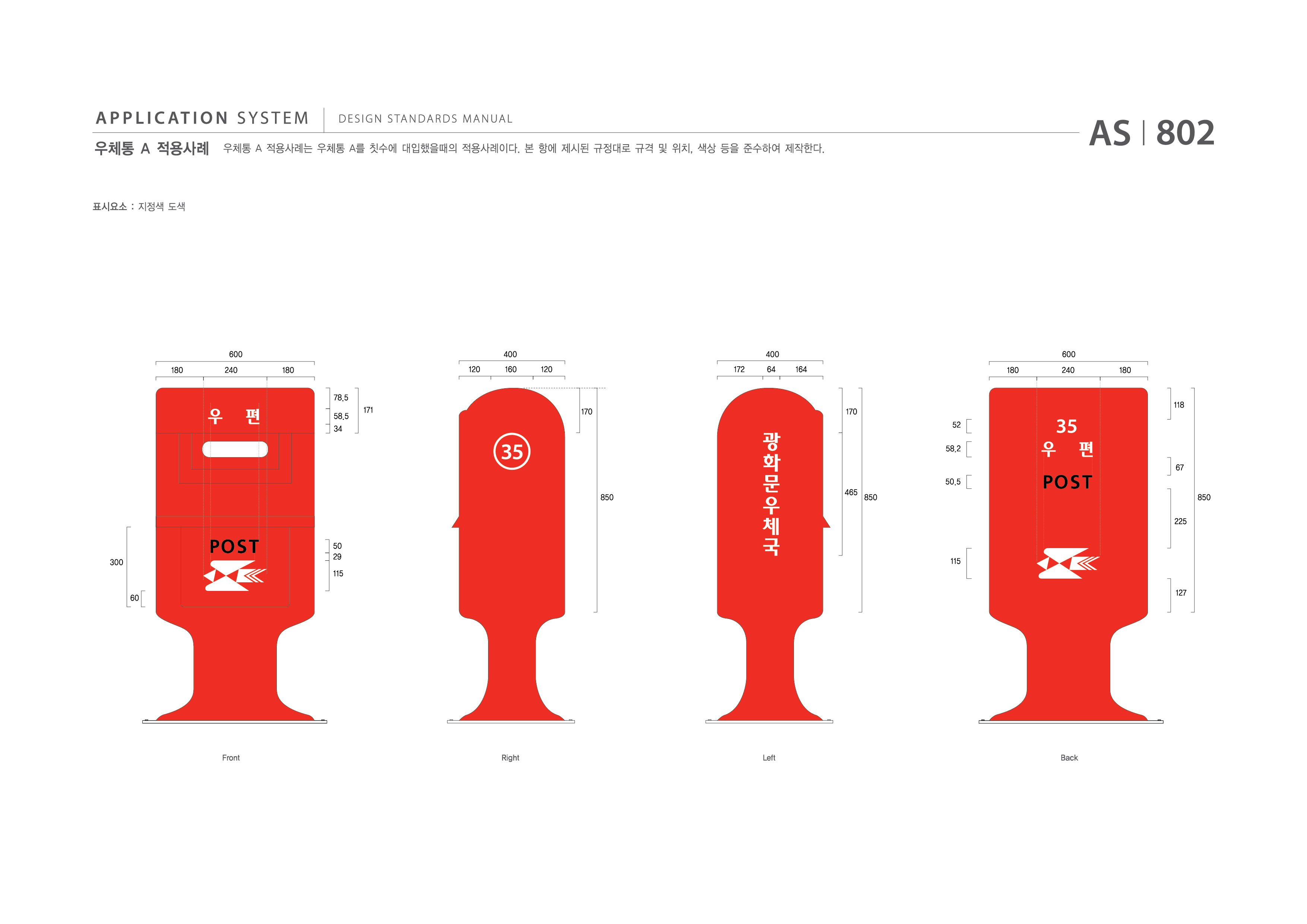 APPLICATION SYSTEM 우체통 A 적용사례  DESIGN STANDARDS MANUAL  우체통 A 적용사례는 우체통 A를 칫수에 대입했을때의 적용사례이다. 본 항에 제시된 규정대로 규격 및 위치, 색상 등을 준수하여 제작한다. AS I 802 제작방법 : 지정색 도색  600 400 400 600 180 240 180 120 160 120 172 64 164 180 240 180 78.5 58.5 34 171 170 170 118 52 58.2 67 50.5 850 465 850 850 225 300 60 50 29 115 115 127 Front Right Left Back